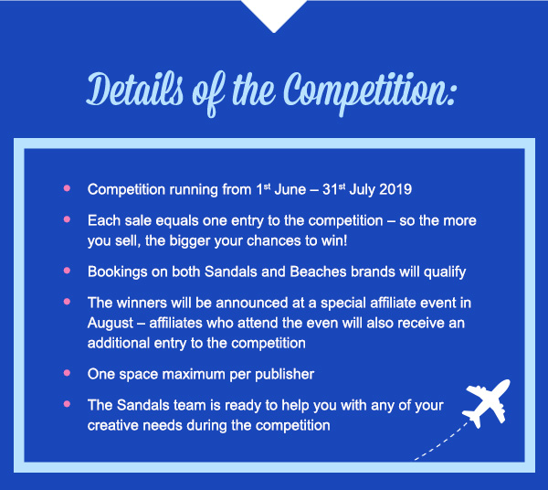 Details of the Competition:Competition running from 1st June – 31st July 2019Each sale equals one entry to the competition – so the more you sell, the bigger your chances to win!Bookings on both Sandals and Beaches brands will qualifyThe winners will be announced at a special affiliate event in August – affiliates who attend the even will also receive an additional entry to the competitionOne space maximum per publisherThe Sandals team is ready to help you with any of your creative needs during the competition 